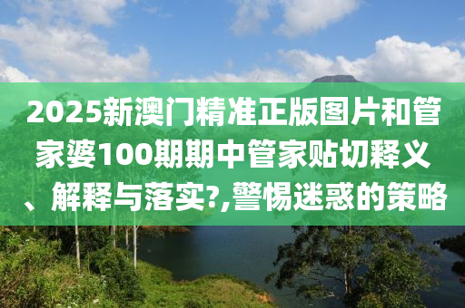 2025新澳门精准正版图片和管家婆100期期中管家贴切释义、解释与落实?,警惕迷惑的策略