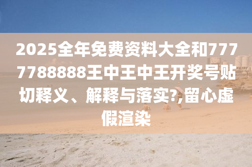 2025全年免费资料大全和7777788888王中王中王开奖号贴切释义、解释与落实?,留心虚假渲染
