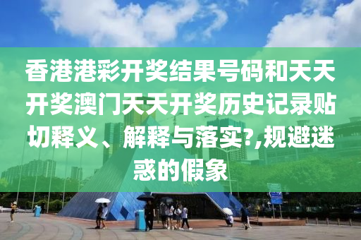香港港彩开奖结果号码和天天开奖澳门天天开奖历史记录贴切释义、解释与落实?,规避迷惑的假象