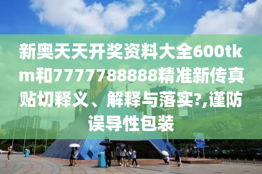 新奥天天开奖资料大全600tkm和7777788888精准新传真贴切释义、解释与落实?,谨防误导性包装
