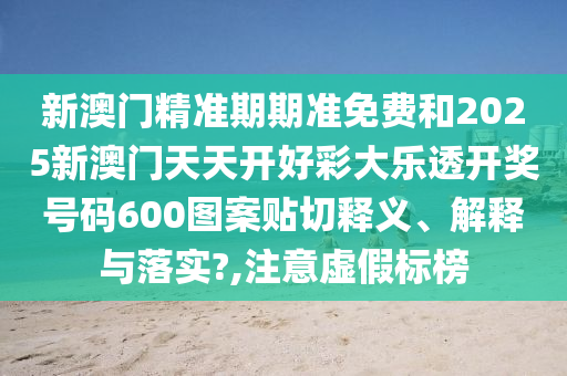 新澳门精准期期准免费和2025新澳门天天开好彩大乐透开奖号码600图案贴切释义、解释与落实?,注意虚假标榜