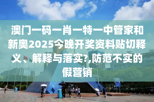 澳门一码一肖一特一中管家和新奥2025今晚开奖资料贴切释义、解释与落实?,防范不实的假营销