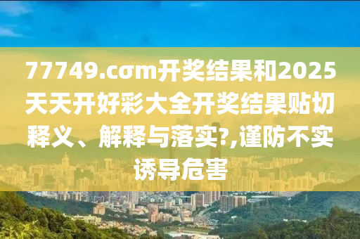 77749.cσm开奖结果和2025天天开好彩大全开奖结果贴切释义、解释与落实?,谨防不实诱导危害