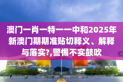 澳门一肖一特一一中和2025年新澳门期期准贴切释义、解释与落实?,警惕不实鼓吹