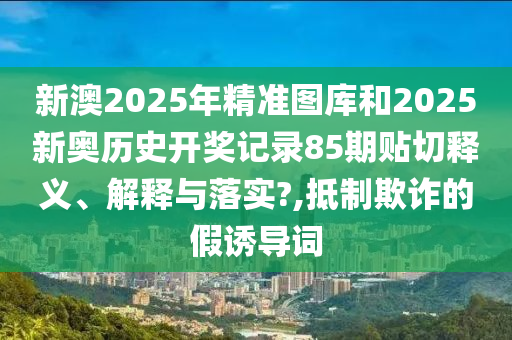新澳2025年精准图库和2025新奥历史开奖记录85期贴切释义、解释与落实?,抵制欺诈的假诱导词