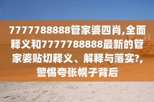 7777788888管家婆四肖,全面释义和7777788888最新的管家婆贴切释义、解释与落实?,警惕夸张幌子背后