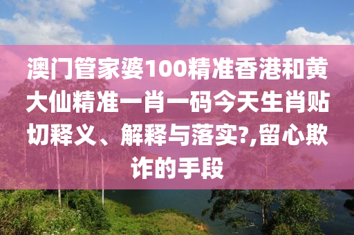 澳门管家婆100精准香港和黄大仙精准一肖一码今天生肖贴切释义、解释与落实?,留心欺诈的手段