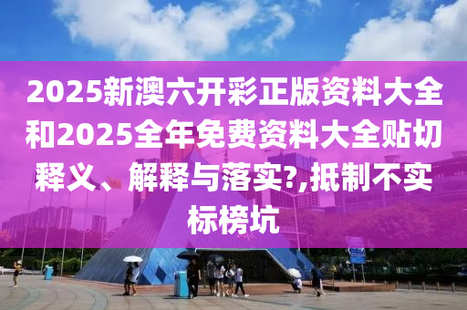 2025新澳六开彩正版资料大全和2025全年免费资料大全贴切释义、解释与落实?,抵制不实标榜坑