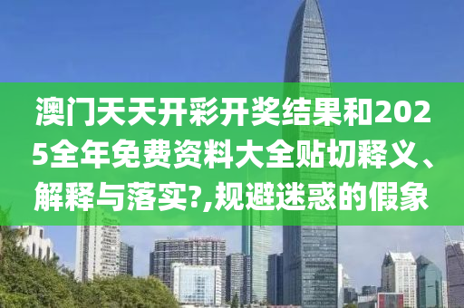 澳门天天开彩开奖结果和2025全年免费资料大全贴切释义、解释与落实?,规避迷惑的假象