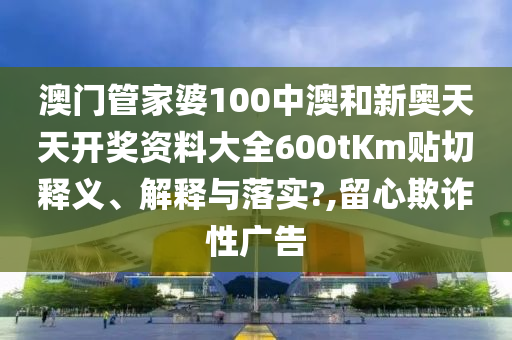 澳门管家婆100中澳和新奥天天开奖资料大全600tKm贴切释义、解释与落实?,留心欺诈性广告