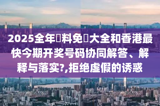 2025全年資料免費大全和香港最快今期开奖号码协同解答、解释与落实?,拒绝虚假的诱惑