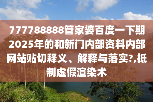 777788888管家婆百度一下期2025年的和新门内部资料内部网站贴切释义、解释与落实?,抵制虚假渲染术