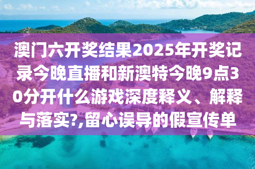 澳门六开奖结果2025年开奖记录今晚直播和新澳特今晚9点30分开什么游戏深度释义、解释与落实?,留心误导的假宣传单