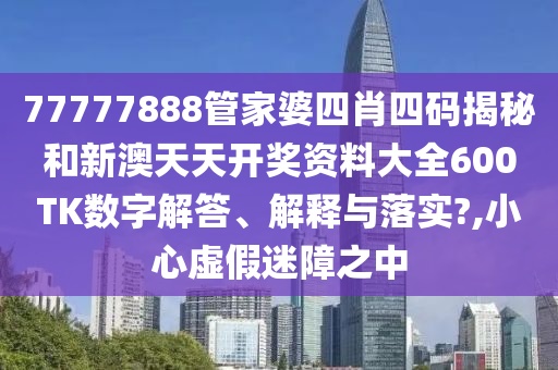 77777888管家婆四肖四码揭秘和新澳天天开奖资料大全600TK数字解答、解释与落实?,小心虚假迷障之中