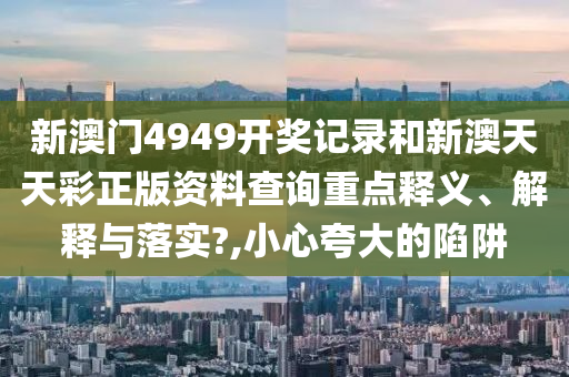 新澳门4949开奖记录和新澳天天彩正版资料查询重点释义、解释与落实?,小心夸大的陷阱