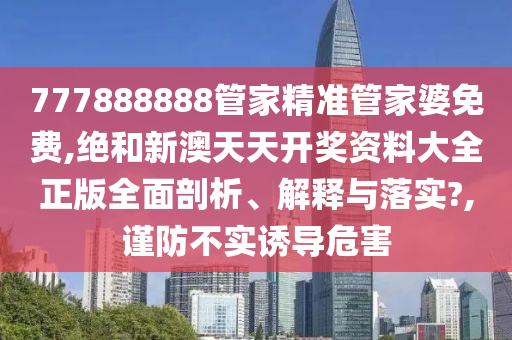 777888888管家精准管家婆免费,绝和新澳天天开奖资料大全正版全面剖析、解释与落实?,谨防不实诱导危害