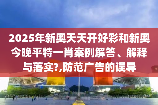 2025年新奥天天开好彩和新奥今晚平特一肖案例解答、解释与落实?,防范广告的误导