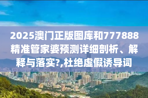 2025澳门正版图库和777888精准管家婆预测详细剖析、解释与落实?,杜绝虚假诱导词