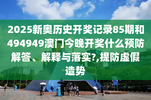2025新奥历史开奖记录85期和494949澳门今晚开奖什么预防解答、解释与落实?,提防虚假造势