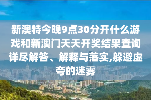 新澳特今晚9点30分开什么游戏和新澳门天天开奖结果查询详尽解答、解释与落实,躲避虚夸的迷雾