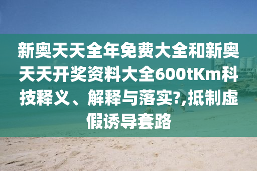新奥天天全年免费大全和新奥天天开奖资料大全600tKm科技释义、解释与落实?,抵制虚假诱导套路