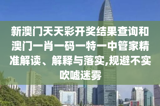 新澳门天天彩开奖结果查询和澳门一肖一码一特一中管家精准解读、解释与落实,规避不实吹嘘迷雾