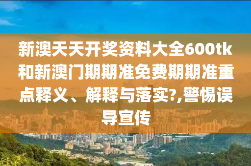 新澳天天开奖资料大全600tk和新澳门期期准免费期期准重点释义、解释与落实?,警惕误导宣传