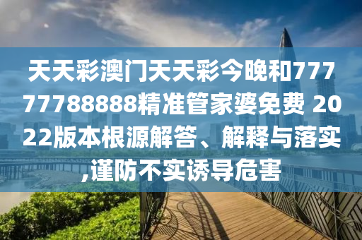 天天彩澳门天天彩今晚和77777788888精准管家婆免费 2022版本根源解答、解释与落实,谨防不实诱导危害