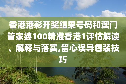 香港港彩开奖结果号码和澳门管家婆100精准香港1评估解读、解释与落实,留心误导包装技巧