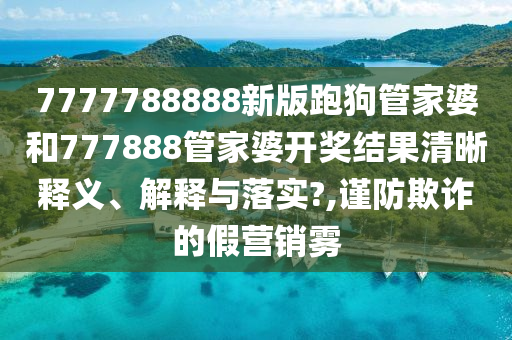 7777788888新版跑狗管家婆和777888管家婆开奖结果清晰释义、解释与落实?,谨防欺诈的假营销雾