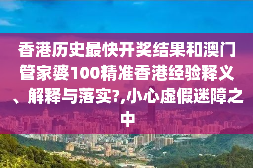 香港历史最快开奖结果和澳门管家婆100精准香港经验释义、解释与落实?,小心虚假迷障之中