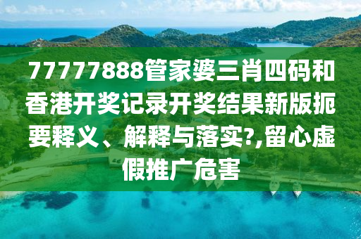 77777888管家婆三肖四码和香港开奖记录开奖结果新版扼要释义、解释与落实?,留心虚假推广危害