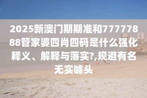 2025新澳门期期准和77777888管家婆四肖四码是什么强化释义、解释与落实?,规避有名无实噱头