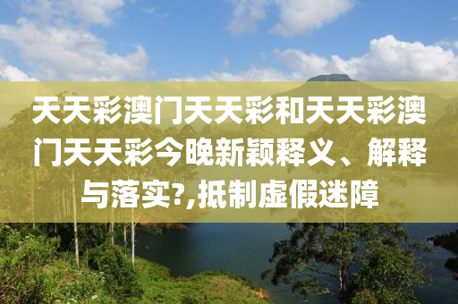 天天彩澳门天天彩和天天彩澳门天天彩今晚新颖释义、解释与落实?,抵制虚假迷障