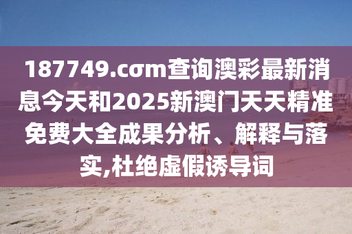 187749.cσm查询澳彩最新消息今天和2025新澳门天天精准免费大全成果分析、解释与落实,杜绝虚假诱导词
