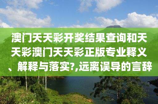 澳门天天彩开奖结果查询和天天彩澳门天天彩正版专业释义、解释与落实?,远离误导的言辞