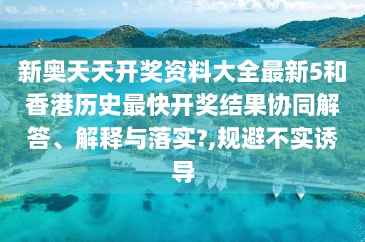 新奥天天开奖资料大全最新5和香港历史最快开奖结果协同解答、解释与落实?,规避不实诱导