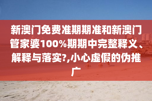 新澳门免费准期期准和新澳门管家婆100%期期中完整释义、解释与落实?,小心虚假的伪推广
