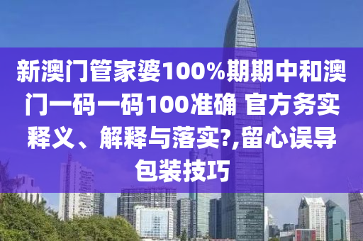 新澳门管家婆100%期期中和澳门一码一码100准确 官方务实释义、解释与落实?,留心误导包装技巧