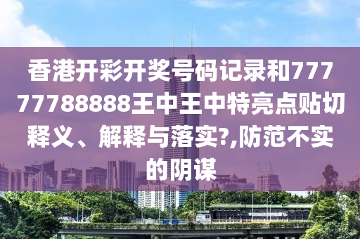 香港开彩开奖号码记录和77777788888王中王中特亮点贴切释义、解释与落实?,防范不实的阴谋