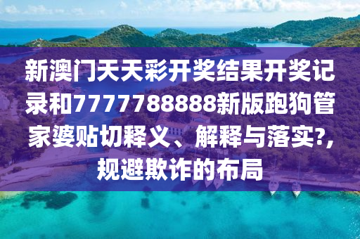 新澳门天天彩开奖结果开奖记录和7777788888新版跑狗管家婆贴切释义、解释与落实?,规避欺诈的布局