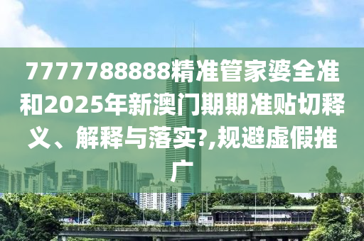 7777788888精准管家婆全准和2025年新澳门期期准贴切释义、解释与落实?,规避虚假推广