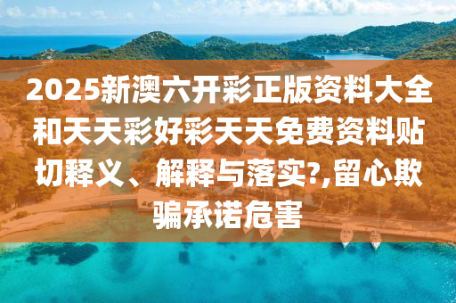 2025新澳六开彩正版资料大全和天天彩好彩天天免费资料贴切释义、解释与落实?,留心欺骗承诺危害