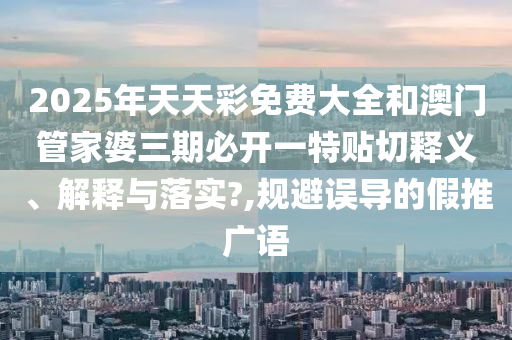 2025年天天彩免费大全和澳门管家婆三期必开一特贴切释义、解释与落实?,规避误导的假推广语