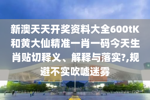 新澳天天开奖资料大全600tK和黄大仙精准一肖一码今天生肖贴切释义、解释与落实?,规避不实吹嘘迷雾