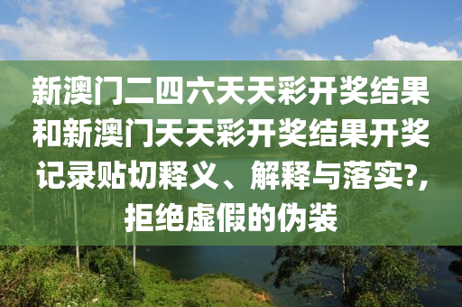 新澳门二四六天天彩开奖结果和新澳门天天彩开奖结果开奖记录贴切释义、解释与落实?,拒绝虚假的伪装