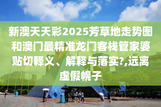 新澳天天彩2025芳草地走势图和澳门最精准龙门客栈管家婆贴切释义、解释与落实?,远离虚假幌子