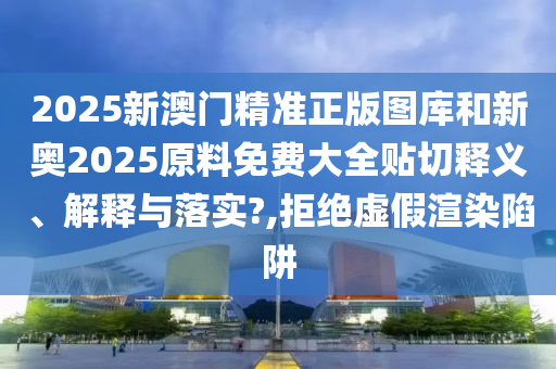 2025新澳门精准正版图库和新奥2025原料免费大全贴切释义、解释与落实?,拒绝虚假渲染陷阱