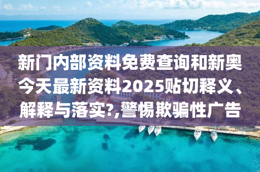 新门内部资料免费查询和新奥今天最新资料2025贴切释义、解释与落实?,警惕欺骗性广告