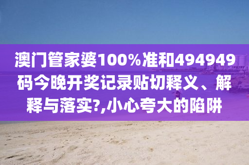 澳门管家婆100%准和494949码今晚开奖记录贴切释义、解释与落实?,小心夸大的陷阱